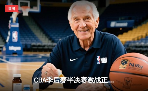 CBA季后赛半决赛激战正酣，广东男篮加时险胜辽宁总比分2-1领先