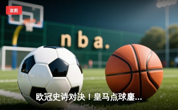 欧冠史诗对决！皇马点球鏖战9轮险胜曼城，安切洛蒂神换人定江山