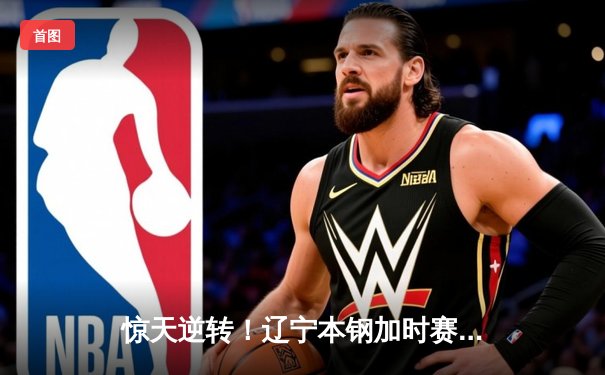 惊天逆转！辽宁本钢加时赛险胜广东宏远，赵继伟砍下33分创赛季新高