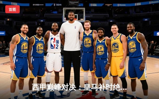 西甲巅峰对决：皇马补时绝平巴萨，维尼修斯梅开二度闪耀国家德比