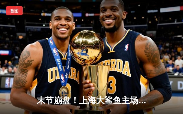 末节崩盘！上海大鲨鱼主场加时憾负浙江稠州金租，季后赛前景蒙尘