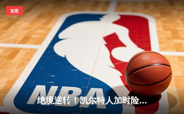 绝境逆转！凯尔特人加时险胜热火，塔图姆狂砍44分率队捍卫主场