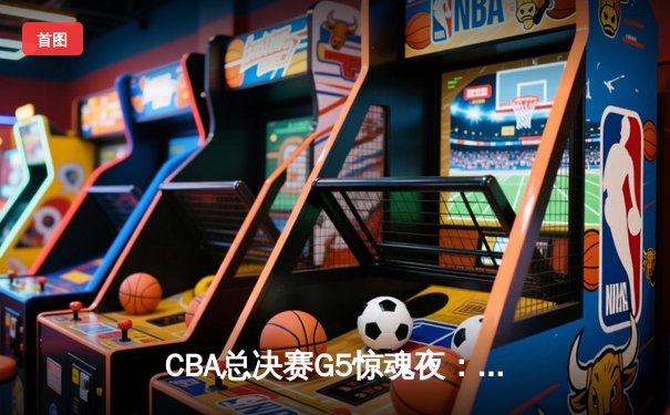 CBA总决赛G5惊魂夜：辽宁逆转广东，张镇麟关键三分锁定胜局